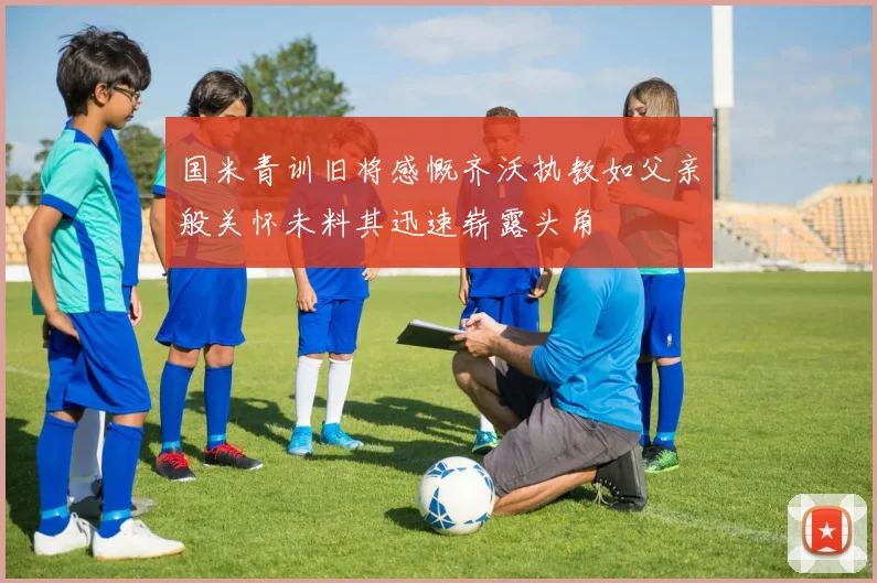 国米青训旧将感慨齐沃执教如父亲般关怀未料其迅速崭露头角