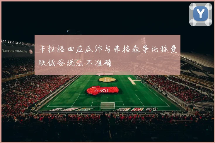 卡拉格回应瓜帅与弗格森争论称曼联低谷说法不准确
