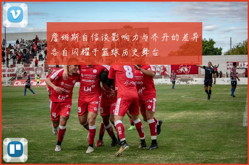 詹姆斯自信谈影响力与乔丹的差异各自闪耀于篮球历史舞台