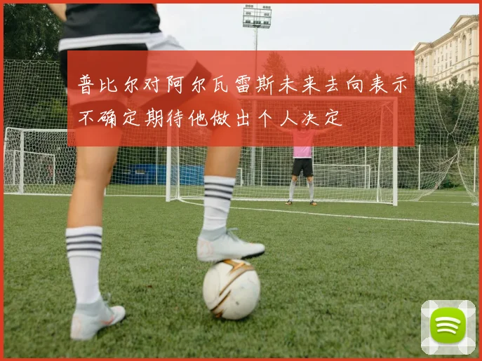 普比尔对阿尔瓦雷斯未来去向表示不确定期待他做出个人决定