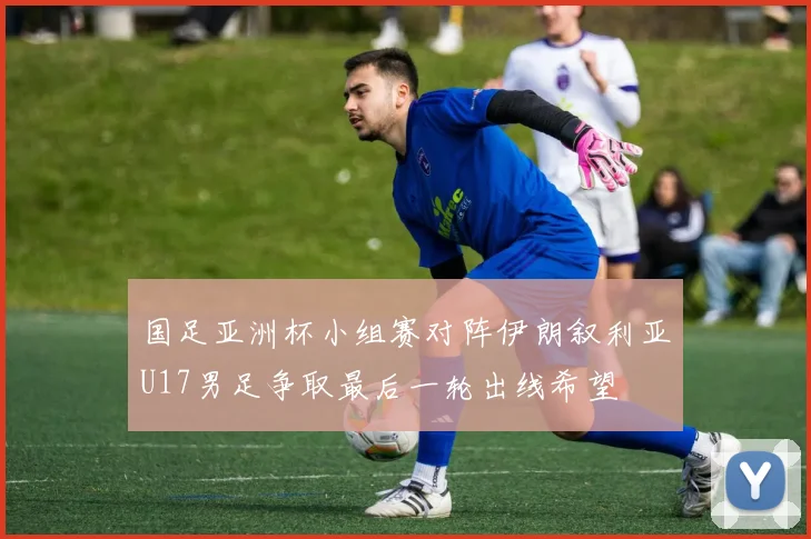 国足亚洲杯小组赛对阵伊朗叙利亚U17男足争取最后一轮出线希望