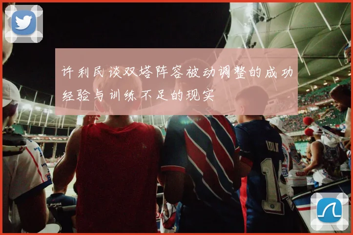 许利民谈双塔阵容被动调整的成功经验与训练不足的现实