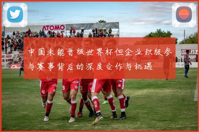 中国未能晋级世界杯但企业积极参与赛事背后的深度合作与机遇