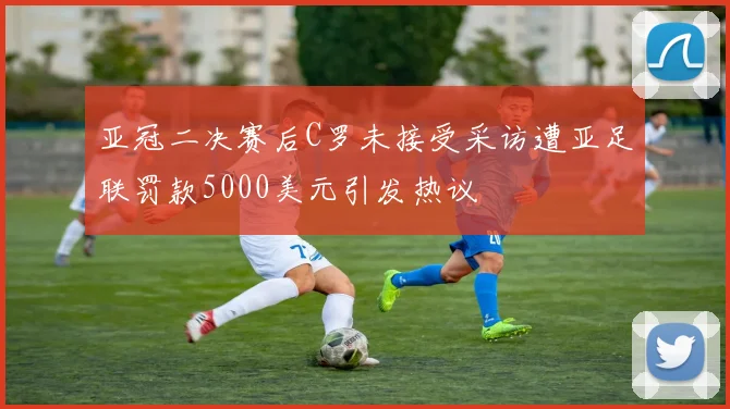 亚冠二决赛后C罗未接受采访遭亚足联罚款5000美元引发热议